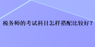 稅務(wù)師的考試科目怎樣搭配比較好？