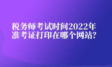 稅務(wù)師考試時(shí)間2022年準(zhǔn)考證打印在哪個(gè)網(wǎng)站？