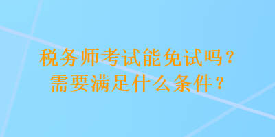 稅務(wù)師考試能免試嗎？需要滿足什么條件？