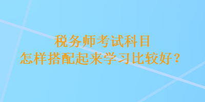 稅務(wù)師考試科目怎樣搭配起來學(xué)習(xí)比較好？