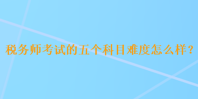 稅務(wù)師考試的五個(gè)科目難度怎么樣？