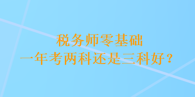 稅務(wù)師零基礎(chǔ)一年考兩科還是三科好？