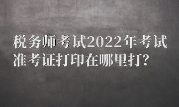 稅務師考試2022年考試準考證打印在哪里打？