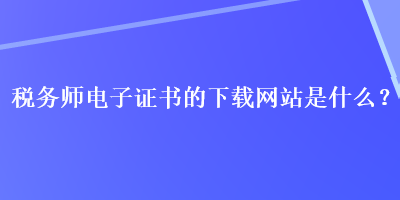 稅務(wù)師電子證書的下載網(wǎng)站是什么？