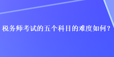 稅務(wù)師考試的五個(gè)科目的難度如何？