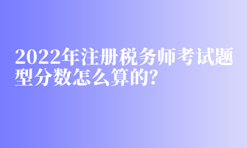 2022年注冊(cè)稅務(wù)師考試題型分?jǐn)?shù)怎么算的？