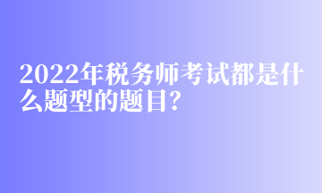 2022年稅務(wù)師考試都是什么題型的題目？