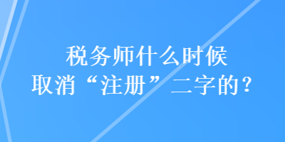 稅務師什么時候取消“注冊”二字的？