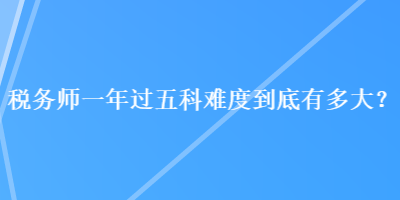 稅務(wù)師一年過五科難度到底有多大？