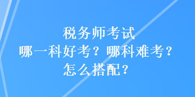 稅務(wù)師考試哪一科好考？哪科難考？怎么搭配？