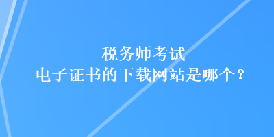 稅務(wù)師考試電子證書的下載網(wǎng)站是哪個？