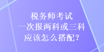 稅務(wù)師考試一次報兩科或三科應(yīng)該怎么搭配？