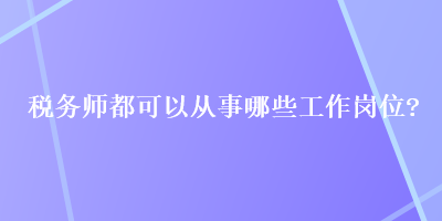 稅務(wù)師都可以從事哪些工作崗位？