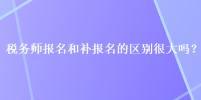 稅務(wù)師報(bào)名和補(bǔ)報(bào)名的區(qū)別很大嗎？