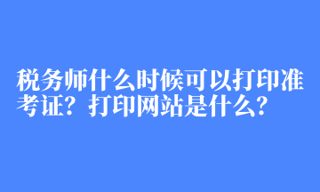 稅務(wù)師什么時候可以打印準(zhǔn)考證？打印網(wǎng)站是什么？