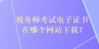 稅務(wù)師考試電子證書在哪個(gè)網(wǎng)站下載？