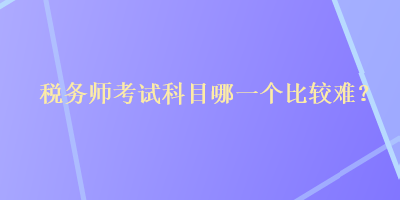 稅務(wù)師考試科目哪一個比較難？