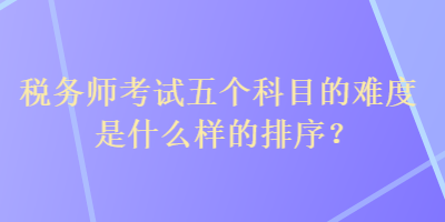 稅務師考試五個科目的難度是什么樣的排序？