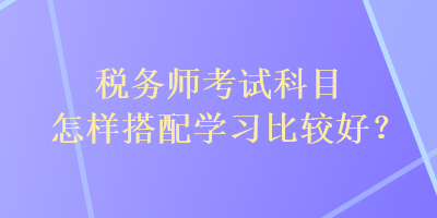 稅務(wù)師考試科目怎樣搭配學(xué)習(xí)比較好？