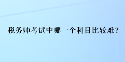 稅務(wù)師考試中哪一個(gè)科目比較難？