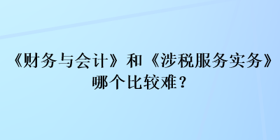 《財務與會計》和《涉稅服務實務》哪個比較難？