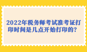 2022年稅務(wù)師考試準(zhǔn)考證打印時間是幾點開始打印的？