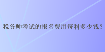 稅務(wù)師考試的報名費用每科多少錢？