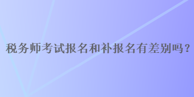 稅務(wù)師報(bào)名和補(bǔ)報(bào)名有差別嗎？