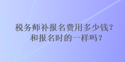 稅務(wù)師補(bǔ)報名費(fèi)用多少錢？和報名時的一樣嗎？