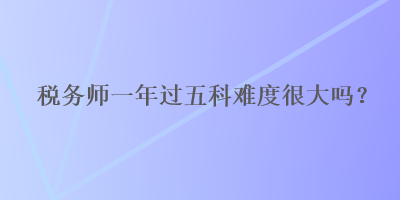 稅務(wù)師一年過五科難度很大嗎？