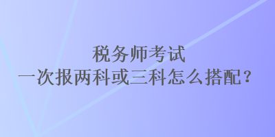 稅務(wù)師考試一次報(bào)兩科或三科怎么搭配？