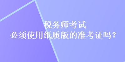 稅務(wù)師考試必須使用紙質(zhì)版的準(zhǔn)考證嗎？