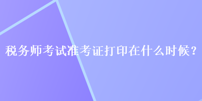 稅務(wù)師考試準(zhǔn)考證打印在什么時(shí)候？