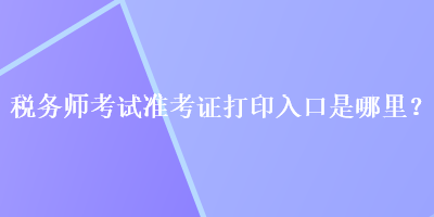 稅務師考試準考證打印入口是哪里？