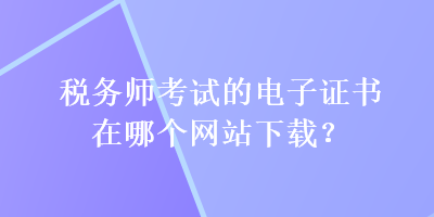 稅務(wù)師考試的電子證書在哪個(gè)網(wǎng)站下載？