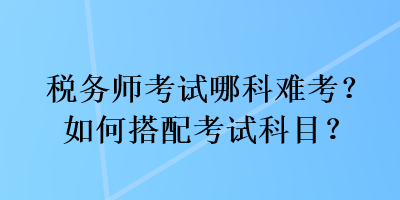 稅務(wù)師考試哪科難考？如何搭配考試科目？