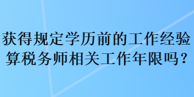 獲得規(guī)定學歷前的工作經(jīng)驗算稅務師相關工作年限嗎？