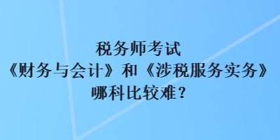 稅務師考試《財務與會計》和《涉稅服務實務》哪科比較難？