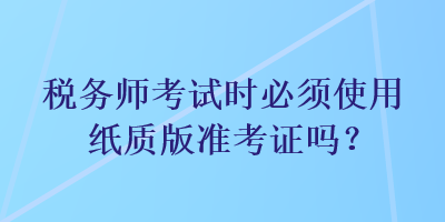 稅務(wù)師考試時(shí)必須使用紙質(zhì)版準(zhǔn)考證嗎？