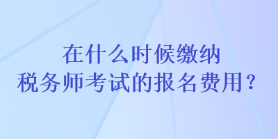 在什么時(shí)候繳納稅務(wù)師考試的報(bào)名費(fèi)用？