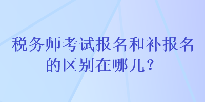 稅務師考試報名和補報名的區(qū)別在哪兒？