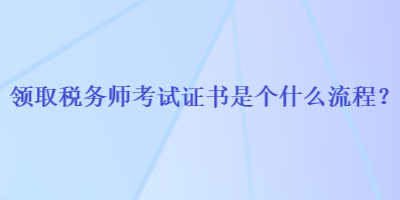 領(lǐng)取稅務(wù)師考試證書是個(gè)什么流程？