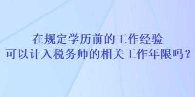 在規(guī)定學(xué)歷前的工作經(jīng)驗可以計入稅務(wù)師的相關(guān)工作年限嗎？