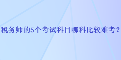 稅務(wù)師的5個考試科目哪科比較難考？