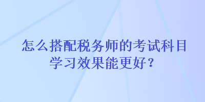 怎么搭配稅務師的考試科目學習效果能更好？