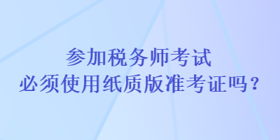 參加稅務(wù)師考試必須使用紙質(zhì)版準(zhǔn)考證嗎？