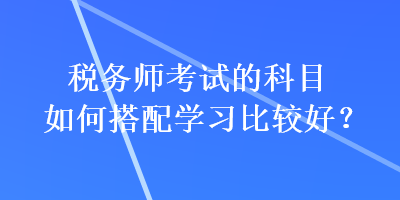 稅務師考試的科目如何搭配學習比較好？