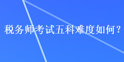 稅務(wù)師考試五科難度如何？