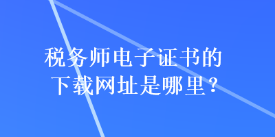 稅務(wù)師電子證書的下載網(wǎng)址是哪里？