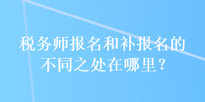 稅務(wù)師報名和補報名的不同之處在哪里？